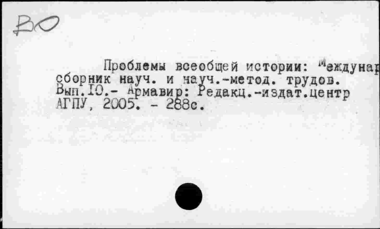 ﻿Проблемы всеобщей истории: сборник науч - —............ ......
соорник науч, и науч.-метод, трудов, оыл.10,- Армавир: Редакц.-иэдат.центр АГПУ, 2005; - 288с.	F